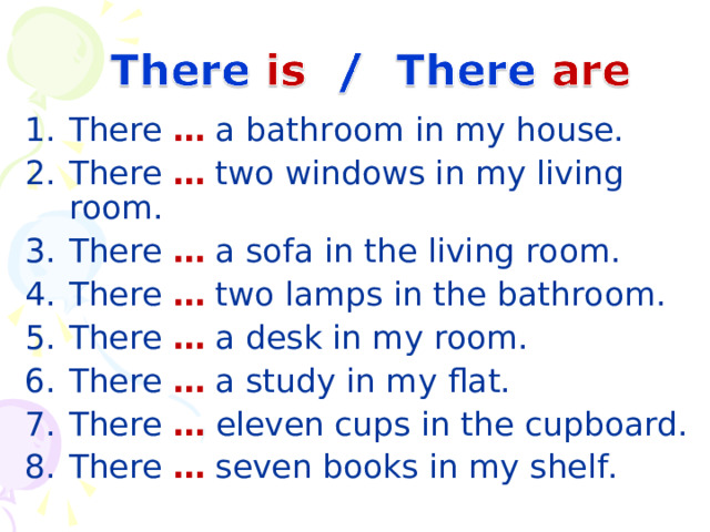 There … a bathroom in my house. There … two windows in my living room. There … a sofa in the living room. There … two lamps in the bathroom. There … a desk in my room. There … a study in my flat. There …  eleven cups in the cupboard. There … seven books in my shelf. 19 