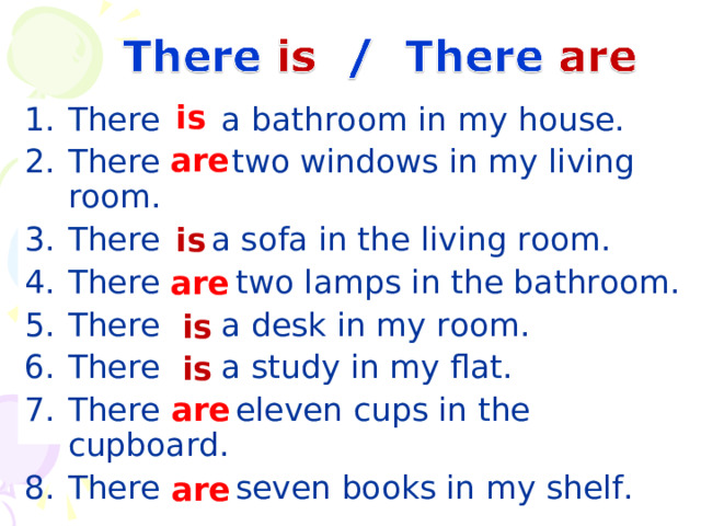 is There    a bathroom in my house. There  two windows in my living room. There  a sofa in the living room. There    two lamps in the bathroom. There  a desk in my room. There  a study in my flat. There    eleven cups in the cupboard. There    seven books in my shelf.  are is are is is are are 19 