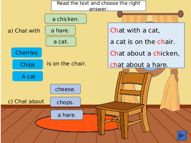 Read the text and choose the right answer. a chicken. Ch at with a cat, a cat is on the ch air. Ch at about a ch icken, ch at about a hare. a hare. a) Chat with a cat. C herries is on the chair. Chips  A cat cheese. c) Chat about chops. a hare. 