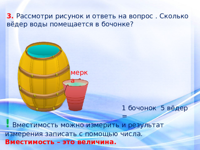 3. Рассмотри рисунок и ответь на вопрос . Сколько вёдер воды помещается в бочонке? мерка 1 бочонок = 5 вёдер ! Вместимость можно измерить и результат измерения записать с помощью числа. Вместимость – это величина. 