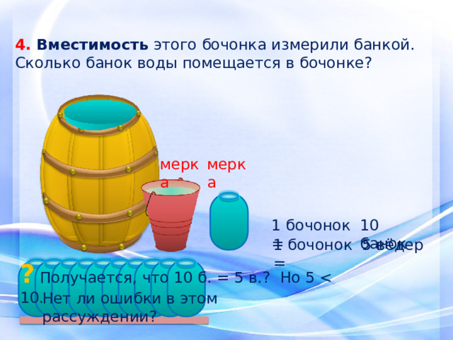 4. Вместимость этого бочонка измерили банкой. Сколько банок воды помещается в бочонке? мерка мерка 1 бочонок = 10 банок 1 бочонок = 5 вёдер ? Получается, что 10 б. = 5 в.? Но 5 Нет ли ошибки в этом рассуждении? 