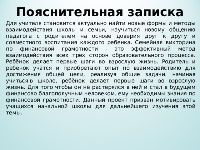 Пояснительная записка   Для учителя становится актуально найти новые формы и методы взаимодействия школы и семьи, научиться новому общению педагога с родителем на основе доверия друг к другу и совместного воспитания каждого ребенка. Семейная викторина по финансовой грамотности - это эффективный метод взаимодействия всех трех сторон образовательного процесса. Ребёнок делает первые шаги во взрослую жизнь. Родитель и ребенок учатся и приобретают опыт по взаимодействию для достижения общей цели, реализуя общие задачи. начиная учиться в школе, ребёнок делает первые шаги во взрослую жизнь. Для того чтобы он не растерялся в ней и стал в будущем финансово благополучным человеком, ему необходимы знания по финансовой грамотности. Данный проект призван мотивировать учащихся начальной школы для дальнейшего изучения этой темы. 