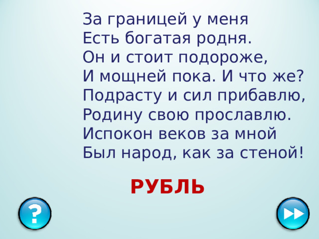За границей у меня  Есть богатая родня.  Он и стоит подороже,  И мощней пока. И что же?  Подрасту и сил прибавлю,  Родину свою прославлю.  Испокон веков за мной  Был народ, как за стеной!   РУБЛЬ  