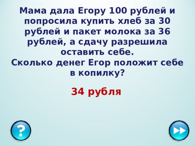 Мама дала Егору 100 рублей и попросила купить хлеб за 30 рублей и пакет молока за 36 рублей, а сдачу разрешила оставить себе.  Сколько денег Егор положит себе в копилку? 34 рубля  