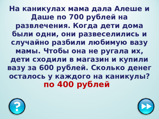 На каникулах мама дала Алеше и Даше по 700 рублей на развлечения. Когда дети дома были одни, они развеселились и случайно разбили любимую вазу мамы. Чтобы она не ругала их, дети сходили в магазин и купили вазу за 600 рублей. Сколько денег осталось у каждого на каникулы? по 400 рублей  