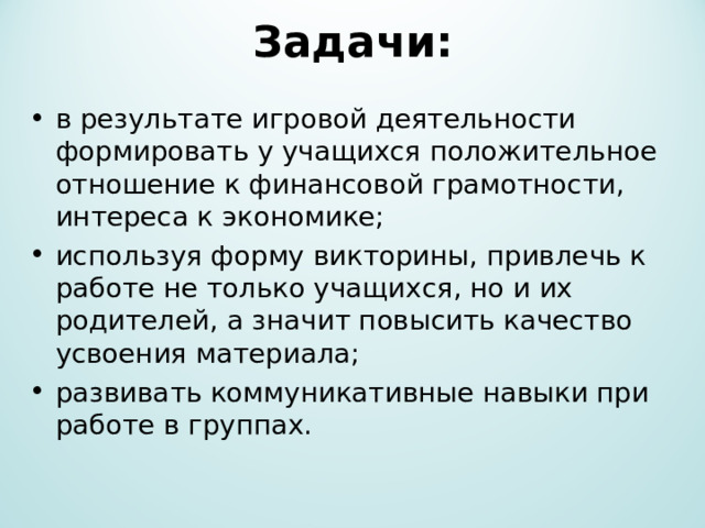 Задачи:   в результате игровой деятельности формировать у учащихся положительное отношение к финансовой грамотности, интереса к экономике; используя форму викторины, привлечь к работе не только учащихся, но и их родителей, а значит повысить качество усвоения материала; развивать коммуникативные навыки при работе в группах.  