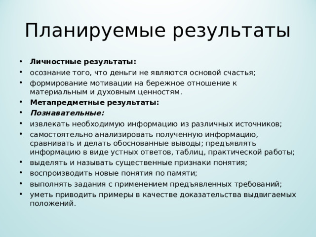Планируемые результаты Личностные результаты: осознание того, что деньги не являются основой счастья; формирование мотивации на бережное отношение к материальным и духовным ценностям. Метапредметные результаты: Познавательные: извлекать необходимую информацию из различных источников; самостоятельно анализировать полученную информацию, сравнивать и делать обоснованные выводы; предъявлять информацию в виде устных ответов, таблиц, практической работы; выделять и называть существенные признаки понятия; воспроизводить новые понятия по памяти; выполнять задания с применением предъявленных требований; уметь приводить примеры в качестве доказательства выдвигаемых положений.  