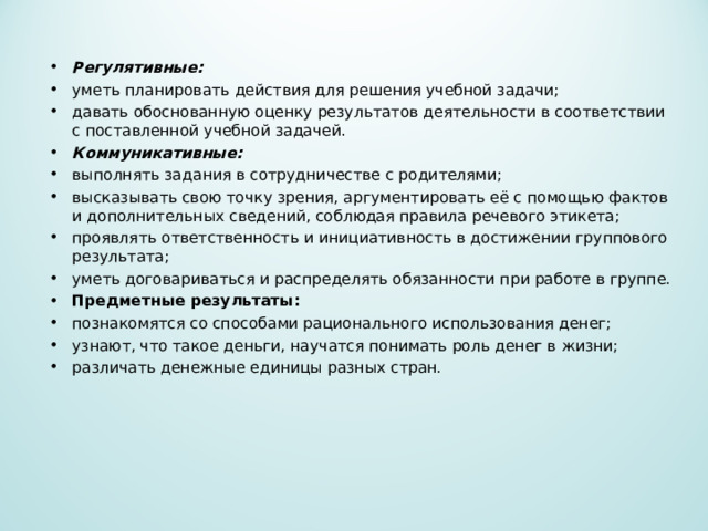 Регулятивные: уметь планировать действия для решения учебной задачи; давать обоснованную оценку результатов деятельности в соответствии с поставленной учебной задачей. Коммуникативные: выполнять задания в сотрудничестве с родителями; высказывать свою точку зрения, аргументировать её с помощью фактов и дополнительных сведений, соблюдая правила речевого этикета; проявлять ответственность и инициативность в достижении группового результата; уметь договариваться и распределять обязанности при работе в группе. Предметные результаты: познакомятся со способами рационального использования денег; узнают, что такое деньги, научатся понимать роль денег в жизни; различать денежные единицы разных стран.  