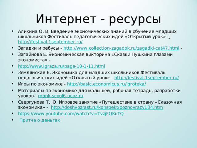 Интернет - ресурсы Аликина О. В. Введение экономических знаний в обучение младших школьников Фестиваль педагогических идей «Открытый урок» -  http://festival.1september.ru/  Загадки и ребусы - http://www.collection-zagadok.ru/zagadki-cat47.html - Загайнова Е. Экономическая викторина «Сказки Пушкина глазами экономиста» - http://www.igraza.ru/page-10-1-11.html Землянская Е. Экономика для младших школьников Фестиваль педагогических идей «Открытый урок» - http://festival.1september.ru/ Игры по экономике - http://basic.economicus.ru/igroteka/  Материалы по экономике для малышей, рабочая тетрадь, разработки уроков- monk-scool6.ucoz.ru Свергунова Т. Ю. Игровое занятие «Путешествие в страну «Сказочная экономика» - http://doshvozrast.ru/konspekt/poznovrazv104.htm https://www.youtube.com/watch?v=TvzjFQKiiTQ   Притча о деньгах 