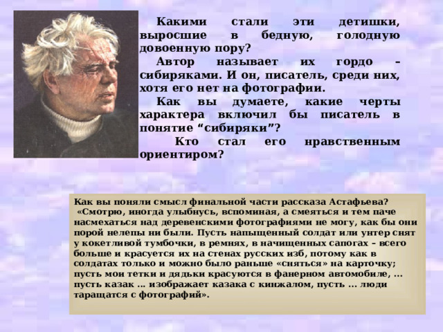 Какими стали эти детишки, выросшие в бедную, голодную довоенную пору? Автор называет их гордо – сибиряками. И он, писатель, среди них, хотя его нет на фотографии. Как вы думаете, какие черты характера включил бы писатель в понятие “ сибиряки ” ?  Кто стал его нравственным ориентиром? Как вы поняли смысл финальной части рассказа Астафьева?  «Смотрю, иногда улыбнусь, вспоминая, а смеяться и тем паче насмехаться над деревенскими фотографиями не могу, как бы они порой нелепы ни были. Пусть напыщенный солдат или унтер снят у кокетливой тумбочки, в ремнях, в начищенных сапогах – всего больше и красуется их на стенах русских изб, потому как в солдатах только и можно было раньше «сняться» на карточку; пусть мои тетки и дядьки красуются в фанерном автомобиле, ... пусть казак ... изображает казака с кинжалом, пусть ... люди таращатся с фотографий».  