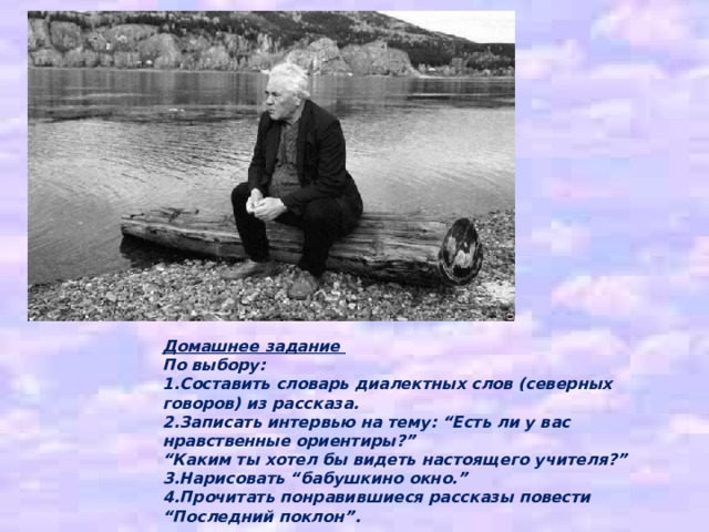 Домашнее задание По выбору: 1.Составить словарь диалектных слов (северных говоров) из рассказа. 2.Записать интервью на тему: “Есть ли у вас нравственные ориентиры?” “ Каким ты хотел бы видеть настоящего учителя?” 3.Нарисовать “бабушкино окно.” 4.Прочитать понравившиеся рассказы повести “Последний поклон”. 