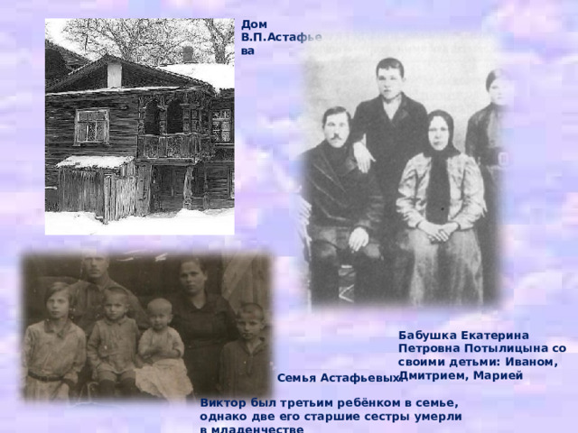 Дом В.П.Астафьева Бабушка Екатерина Петровна Потылицына со своими детьми: Иваном, Дмитрием, Марией Семья Астафьевых. Виктор был третьим ребёнком в семье, однако две его старшие сестры умерли в младенчестве 