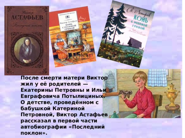 После смерти матери Виктор жил у её родителей — Екатерины Петровны и Ильи Евграфовича Потылициных. О детстве, проведённом с бабушкой Катериной Петровной, Виктор Астафьев рассказал в первой части автобиографии «Последний поклон». 