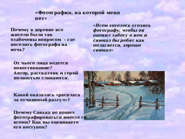«Фотография, на которой меня нет» «Всем хотелось угодить фотографу, чтобы он оценил заботу о нем и снимал бы ребят как полагается, хорошо снимал» Почему в деревне все жители были так озабочены вопросом - где поселить фотографа на ночь? От чьего лица ведется повествование? Автор, рассказчик и герой полностью сливаются. Какой оказалась «расплата за отчаянный разгул»? Почему Санька не пошел фотографироваться вместе со всеми? Как вы оцениваете его поступок? 
