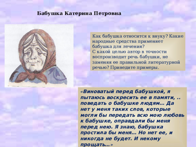 Бабушка Катерина Петровна Как бабушка относится к внуку? Какие народные средства применяет бабушка для лечения? С какой целью автор в точности воспроизводит речь бабушки, не заменяя ее правильной литературной речью? Приведите примеры. « Виноватый перед бабушкой, я пытаюсь воскресить ее в памяти, .. поведать о бабушке людям… Да нет у меня таких слов, которые могли бы передать всю мою любовь к бабушке, оправдали бы меня перед нею. Я знаю, бабушка простила бы меня… Но нет ее, и никогда не будет. И некому прощать… » 