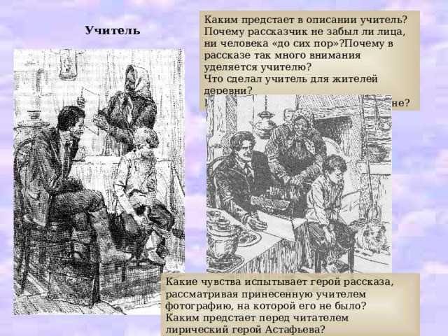 Каким предстает в описании учитель? Почему рассказчик не забыл ли лица, ни человека «до сих пор»?Почему в рассказе так много внимания уделяется учителю? Что сделал учитель для жителей деревни? Как относились к учителям в деревне? Учитель Какие чувства испытывает герой рассказа, рассматривая принесенную учителем фотографию, на которой его не было? Каким предстает перед читателем лирический герой Астафьева? 