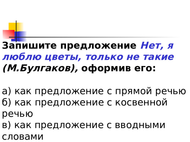 Запишите предложение Нет, я люблю цветы, только не такие (М.Булгаков), оформив его: а) как предложение с прямой речью б) как предложение с косвенной речью в) как предложение с вводными словами 