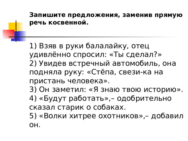 Запишите предложения, заменив прямую речь косвенной.  1) Взяв в руки балалайку, отец удивлённо спросил: «Ты сделал?» 2) Увидев встречный автомобиль, она подняла руку: «Стёпа, свези-ка на пристань человека». 3) Он заметил: «Я знаю твою историю». 4) «Будут работать»,– одобрительно сказал старик о собаках. 5) «Волки хитрее охотников»,– добавил он. 