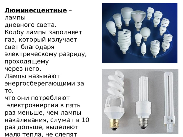 Люминесцентные – лампы дневного света. Колбу лампы заполняет газ, который излучает свет благодаря электрическому разряду, проходящему через него. Лампы называют энергосберегающими за то, что они потребляют  электроэнергии в пять раз меньше, чем лампы накаливания, служат в 10 раз дольше, выделяют мало тепла, не слепят глаза. 