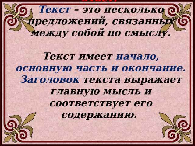 Ответ: Текст – это несколько предложений, связанных между собой по смыслу.  Текст имеет начало, основную часть и окончание. Заголовок текста выражает главную мысль и соответствует его содержанию.   