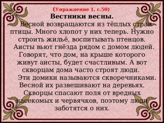 ( Упражнение 1, с.50) Вестники весны.  Весной возвращаются из тёплых стран птицы. Много хлопот у них теперь. Нужно строить жильё, воспитывать птенцов.  Аисты вьют гнёзда рядом с домом людей. Говорят, что дом, на крыше которого живут аисты, будет счастливым. А вот скворцам дома часто строят люди.  Эти домики называются скворечниками. Весной их развешивают на деревьях. Скворцы спасают поля от вредных насекомых и червячков, поэтому люди заботятся о них . 