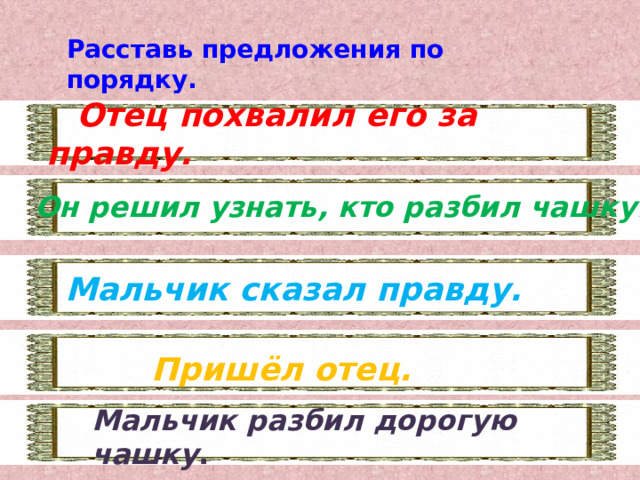 Расставь предложения по порядку.  Отец похвалил его за правду. Он решил узнать, кто разбил чашку. Мальчик сказал правду. Пришёл отец. Мальчик разбил дорогую чашку . 