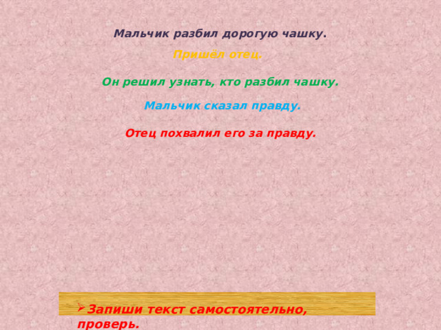 Мальчик разбил дорогую чашку . Пришёл отец. Он решил узнать, кто разбил чашку. Мальчик сказал правду. Отец похвалил его за правду. Запиши текст самостоятельно, проверь. 