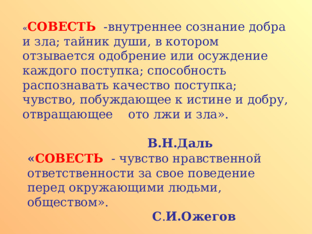 « СОВЕСТЬ -внутреннее сознание добра и зла; тайник души, в котором отзывается одобрение или осуждение каждого поступка; способность распознавать качество поступка; чувство, побуждающее к истине и добру, отвращающее ото лжи и зла».           В.Н.Даль       « СОВЕСТЬ -  чувство нравственной ответственности за свое поведение перед окружающими людьми, обществом».       С . И.Ожегов    
