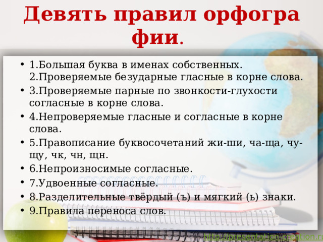 Девять   правил   орфографии .  1.Большая буква в именах собственных. 2.Проверяемые безударные гласные в корне слова. 3.Проверяемые парные по звонкости-глухости согласные в корне слова. 4.Непроверяемые гласные и согласные в корне слова. 5.Правописание буквосочетаний жи-ши, ча-ща, чу-щу, чк, чн, щн. 6.Непроизносимые согласные. 7.Удвоенные согласные. 8.Разделительные твёрдый (ъ) и мягкий (ь) знаки.  9.Правила переноса слов. 