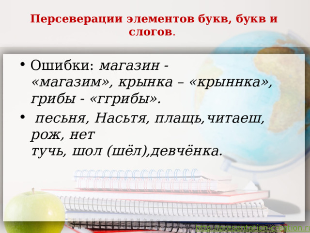 Персеверации элементов букв, букв и слогов .   Ошибки: магазин -  «магазим», крынка – «крыннка», грибы - «ггрибы».  песьня, Насьтя, плащь,читаеш, рож, нет  тучь, шол (шёл),девчёнка. 