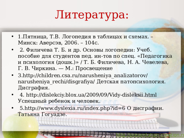 Литература: 1.Пятница, Т.В. Логопедия в таблицах и схемах. – Минск: Аверсэв, 2006. – 104с.  2. Филичева Т. Б. и др. Основы логопедии: Учеб. пособие для студентов пед. ин-тов по спец. «Педагогика и психология (дошк.)» / Т. Б. Филичева, Н. А. Чевелева, Г. В. Чиркина. — М.: Просвещение 3.http://children.csa.ru/narusheniya_analizatorov/narusheniya_rechi/disgrafiya/ Детская патопсихология. Дисграфия.  4. http://dislekciy.blox.ua/2009/09/Vidy-disleksii.html Успешный ребенок и человек.  5.http://www.dyslexia.ru/index.php?id=6 О дисграфии. Татьяна Гогуадзе. 