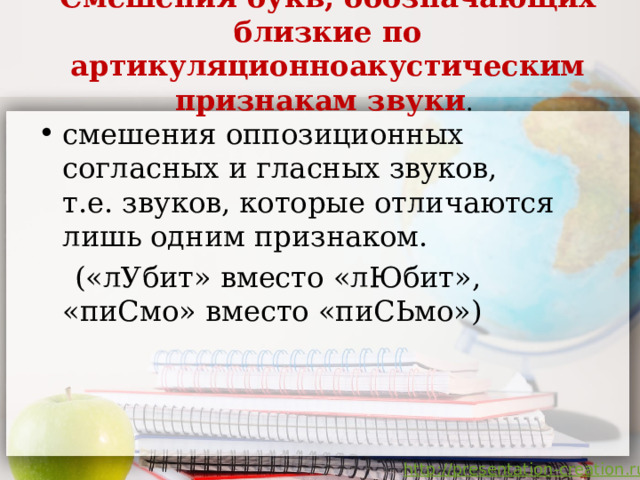 Смешения букв, обозначающих близкие по артикуляционноакустическим признакам звуки .   смешения оппозиционных согласных и гласных звуков,  т.е. звуков, которые отличаются лишь одним признаком.  («лУбит» вместо «лЮбит», «пиСмо» вместо «пиСЬмо»)   