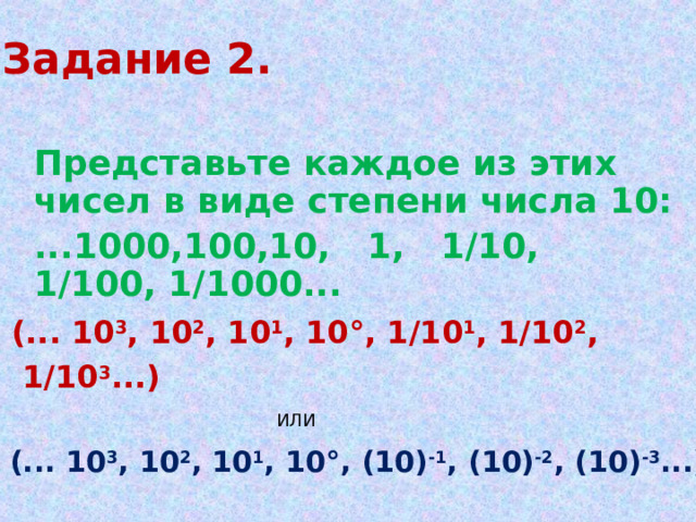 Задание 2.  Представьте каждое из этих чисел в виде степени числа 10:  ...1000,100,10, 1, 1/10, 1/100, 1/1000... (... 10 3 , 10 2 , 10 1 , 10°, 1 / 10 1 , 1/ 10 2 ,  1/ 10 3 ...) ИЛИ (... 10 3 , 10 2 , 10 1 , 10°, (10) -1 , (10) -2 , (10) -3 ...) 