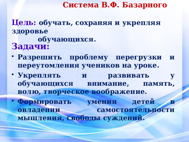     Система В.Ф. Базарного   Цель:  обучать , сохраняя и укрепляя  здоровье    обучающихся .   Задачи: Разрешить проблему перегрузки и переутомления учеников на уроке. Укреплять и развивать у обучающихся внимание, память, волю, творческое воображение. Формировать умения детей в овладении самостоятельности мышления, свободы суждений. 