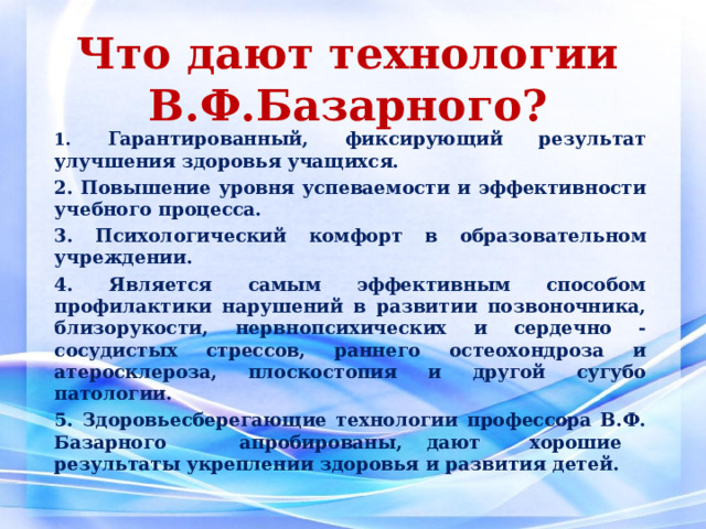  Что дают технологии В.Ф.Базарного?   1. Гарантированный, фиксирующий результат улучшения здоровья учащихся. 2. Повышение уровня успеваемости и эффективности учебного процесса. 3. Психологический комфорт в образовательном учреждении. 4. Является самым эффективным способом профилактики нарушений в развитии позвоночника, близорукости, нервнопсихических и сердечно - сосудистых стрессов, раннего остеохондроза и атеросклероза, плоскостопия и другой сугубо патологии. 5. Здоровьесберегающие технологии профессора В.Ф. Базарного апробированы, дают хорошие результаты укреплении здоровья и развития детей.  