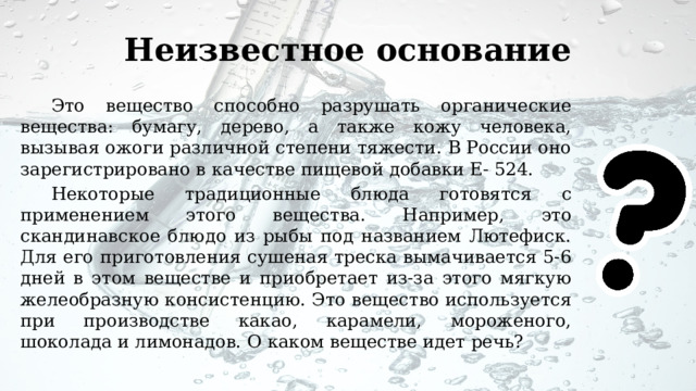 Неизвестное основание Это вещество способно разрушать органические вещества: бумагу, дерево, а также кожу человека, вызывая ожоги различной степени тяжести. В России оно зарегистрировано в качестве пищевой добавки Е- 524. Некоторые традиционные блюда готовятся с применением этого вещества. Например, это скандинавское блюдо из рыбы под названием Лютефиск. Для его приготовления сушеная треска вымачивается 5-6 дней в этом веществе и приобретает из-за этого мягкую желеобразную консистенцию. Это вещество используется при производстве какао, карамели, мороженого, шоколада и лимонадов. О каком веществе идет речь? 