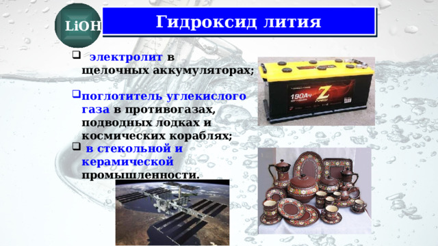 LiOH Гидроксид лития   электролит  в щелочных аккумуляторах;  поглотитель углекислого газа в противогазах, подводных лодках и космических кораблях;  в стекольной и керамической промышленности.  