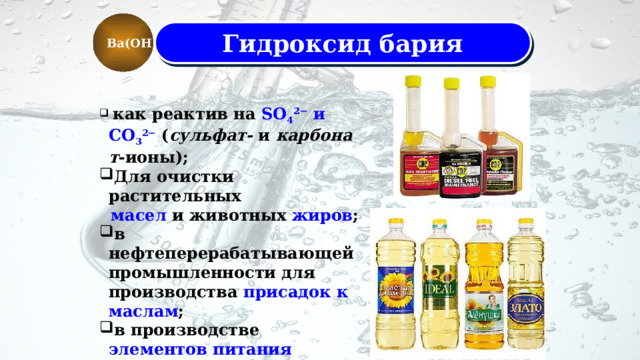 Ba(OH)2 Гидроксид бария  как реактив на SO 4 2−  и CO 3 2−  ( сульфат-  и  карбонат -ионы); Для очистки растительных  масел  и животных  жиров ; в нефтеперерабатывающей промышленности для производства присадок к маслам ; в производстве элементов питания постоянных источников тока.  