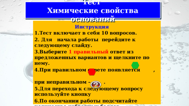 Тест  Химические свойства оснований 1.Тест включает в себя 10 вопросов. 2. Для начала работы перейдите к следующему слайду. 3.Выберите 1 правильный ответ из предложенных вариантов и щелкните по нему. 4.При правильном ответе появляется , при неправильном – . 5.Для перехода к следующему вопросу используйте кнопку 6.По окончании работы подсчитайте количество набранных баллов. Инструкция 