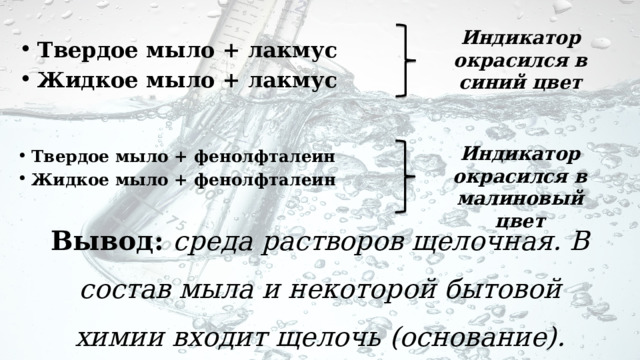 Индикатор окрасился в синий цвет Твердое мыло + лакмус Жидкое мыло + лакмус Индикатор окрасился в малиновый цвет Твердое мыло + фенолфталеин Жидкое мыло + фенолфталеин Вывод: среда растворов щелочная. В состав мыла и некоторой бытовой химии входит щелочь (основание). 