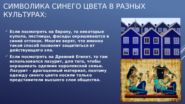 Символика синего цвета в разных культурах: Если посмотреть на Европу, то некоторые купола, лестницы, фасады окрашиваются в синий оттенок. Многие верят, что именно такой способ позволит защититься от действующего зла. Если посмотреть на Древний Египет, то там использовался лазурит, для того, чтобы окрашивать одеяние королевской семьи. Лазурит – драгоценный материал, поэтому одежду синего цвета носили только представители высшего слоя общества. 