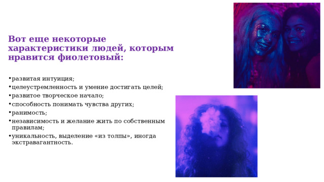Вот еще некоторые характеристики людей, которым нравится фиолетовый: развитая интуиция; целеустремленность и умение достигать целей; развитое творческое начало; способность понимать чувства других; ранимость; независимость и желание жить по собственным правилам; уникальность, выделение «из толпы», иногда экстравагантность. 