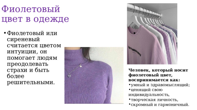 Фиолетовый цвет в одежде Фиолетовый или сиреневый считается цветом интуиции, он помогает людям преодолевать страхи и быть более решительными. Человек, который носит фиолетовый цвет, воспринимается как: умный и здравомыслящий; ценящий свою индивидуальность, творческая личность, скромный и гармоничный. 