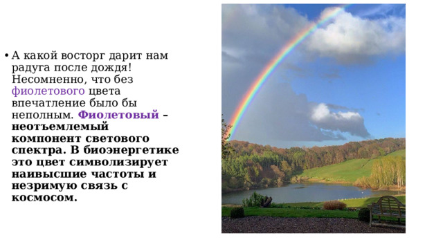А какой восторг дарит нам радуга после дождя! Несомненно, что без фиолетового цвета впечатление было бы неполным.  Фиолетовый – неотъемлемый компонент светового спектра. В биоэнергетике это цвет символизирует наивысшие частоты и незримую связь с космосом. 