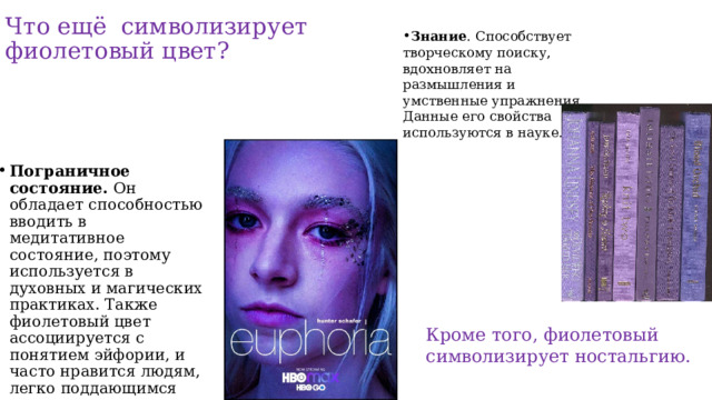 Что ещё символизирует фиолетовый цвет? Знание . Способствует творческому поиску, вдохновляет на размышления и умственные упражнения. Данные его свойства используются в науке. Пограничное состояние.  Он обладает способностью вводить в медитативное состояние, поэтому используется в духовных и магических практиках. Также фиолетовый цвет ассоциируется с понятием эйфории, и часто нравится людям, легко поддающимся этому состоянию. Кроме того, фиолетовый символизирует ностальгию. 