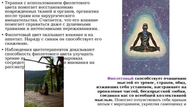 Терапия с использованием фиолетового цвета помогает восстановлению поврежденных тканей и органов, организма после травм или хирургического вмешательства. Считается, что его влияние помогает справиться даже с душевными травмами и интенсивными переживаниями. Фиолетовый цвет оказывает влияние и на аппетит. Наряду с синим он способствует его снижению. Наблюдения цветотерапевтов доказывают способность фиолетового цвета улучшать зрение при длительных тренировках сосредоточения зрительного внимания на рассматриваемом предмете. Фиолетовый способствует очищению мыслей от тревог, страхов, обид, изживших себя установок, настраивает на проявление чистой, бескорыстной любви, соединяя нас со всеобщей коллективной мыслью.  Помогает почувствовать себя единым целым с мирозданием, укрепляя самооценку и пробуждая ощущение благополучия и успеха. 