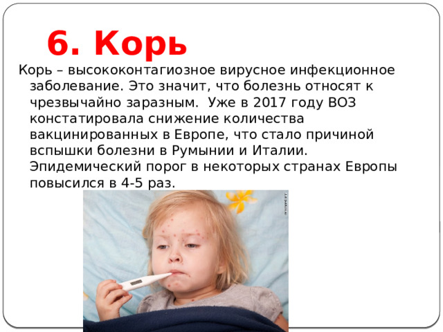 6. Корь Корь – высококонтагиозное вирусное инфекционное заболевание. Это значит, что болезнь относят к чрезвычайно заразным.  Уже в 2017 году ВОЗ констатировала снижение количества вакцинированных в Европе, что стало причиной вспышки болезни в Румынии и Италии. Эпидемический порог в некоторых странах Европы повысился в 4-5 раз. 