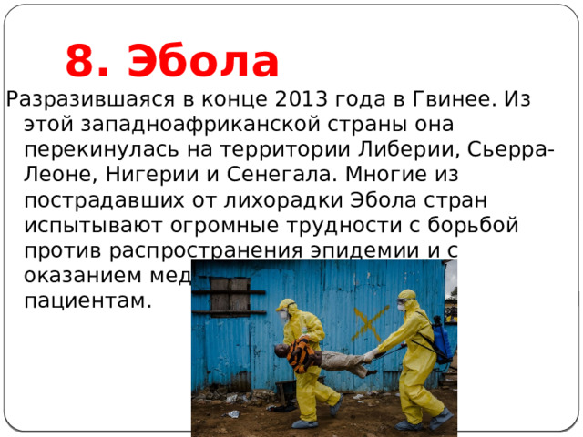 8. Эбола Разразившаяся в конце 2013 года в Гвинее. Из этой западноафриканской страны она перекинулась на территории Либерии, Сьерра-Леоне, Нигерии и Сенегала. Многие из пострадавших от лихорадки Эбола стран испытывают огромные трудности с борьбой против распространения эпидемии и с оказанием медицинской помощи всем пациентам. 