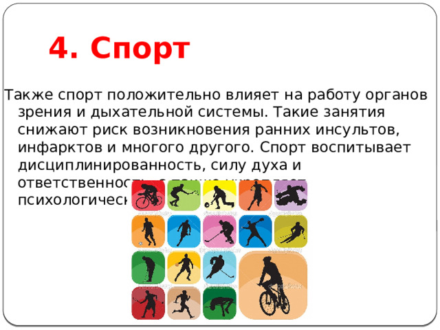 4. Спорт Также спорт положительно влияет на работу органов зрения и дыхательной системы. Такие занятия снижают риск возникновения ранних инсультов, инфарктов и многого другого. Спорт воспитывает дисциплинированность, силу духа и ответственность, а также укрепляет психологическое здоровье. 