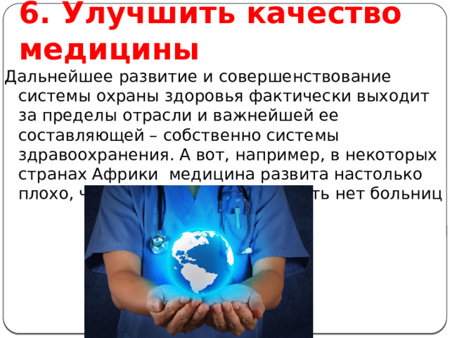 6. Улучшить качество медицины Дальнейшее развитие и совершенствование системы охраны здоровья фактически выходит за пределы отрасли и важнейшей ее составляющей – собственно системы здравоохранения. А вот, например, в некоторых странах Африки медицина развита настолько плохо, что там даже можно сказать нет больниц 